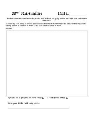 22nd Ramadan                                          Date:
 Hadhrat Abu Hurairah (Allah be pleased with him) in a lengthy hadith, narrates that Muhammad
                                          (saw) said:
"I swear by That Being in Whose possession is the life of Muhammad! The odour of the mouth of a
fasting person is sweeter to Allah Ta'ala than the fragrance of musk."
Bukhari.




  I prayed all 5 prayers on time today           I read Quran today

  Some good deeds I did today were...
 