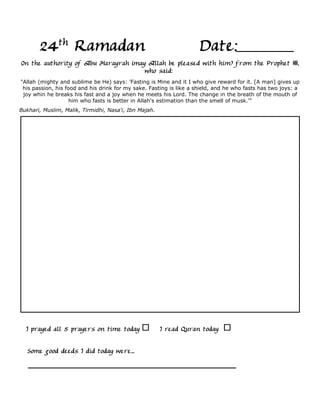 24th Ramadan                                                  Date:
On the authority of Abu Harayrah (may Allah be pleased with him) from the Prophet ,
                                     who said:
"Allah (mighty and sublime be He) says: 'Fasting is Mine and it I who give reward for it. [A man] gives up
 his passion, his food and his drink for my sake. Fasting is like a shield, and he who fasts has two joys: a
 joy whin he breaks his fast and a joy when he meets his Lord. The change in the breath of the mouth of
                    him who fasts is better in Allah's estimation than the smell of musk.'"
Bukhari, Muslim, Malik, Tirmidhi, Nasa'i, Ibn Majah.




  I prayed all 5 prayers on time today                 I read Quran today

   Some good deeds I did today were...
 