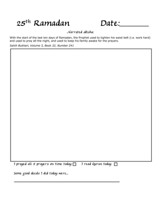 25th Ramadan                                                    Date:
                                           Narrated Aisha:
With the start of the last ten days of Ramadan, the Prophet used to tighten his waist belt (i.e. work hard)
and used to pray all the night, and used to keep his family awake for the prayers.
Sahih Bukhari, Volume 3, Book 32, Number 241




   I prayed all 5 prayers on time today               I read Quran today

   Some good deeds I did today were...
 