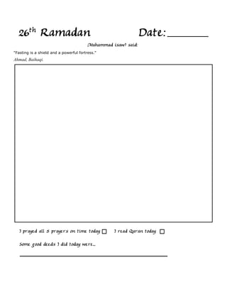 26th Ramadan                                                  Date:
                                         Muhammad (saw) said:
"Fasting is a shield and a powerful fortress."
Ahmad, Baihaqi.




   I prayed all 5 prayers on time today            I read Quran today

   Some good deeds I did today were...
 