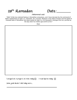 28th Ramadan                                                  Date:
                                         Muhammad said:
  "Allah Ta'Ala has ordained fasting in Ramadhan compulsory, and I have decreed (by the command of
Allah) wakefulness at night (i.e. Taraweeh, etc.) Sunnat. Whoever in the state of Imaan and the belief of
 thawaab fasts in Ramadhan and stays awake at night (i.e. for taraweeh), emerges from sin, purified as
                               the day when his mother gave birth to him."
                                                 Nisai.




  I prayed all 5 prayers on time today              I read Quran today

  Some good deeds I did today were...
 
