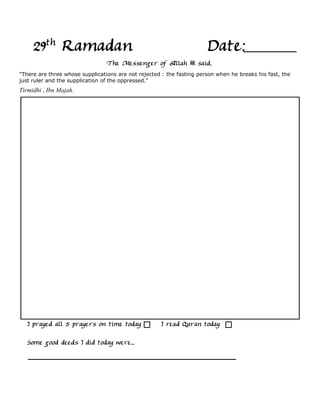 29th Ramadan                                                      Date:
                                 The Messenger of Allah            said,
"There are three whose supplications are not rejected : the fasting person when he breaks his fast, the
just ruler and the supplication of the oppressed."
Tirmidhi , Ibn Majah.




   I prayed all 5 prayers on time today              I read Quran today

   Some good deeds I did today were...
 