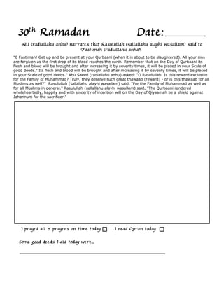 30th Ramadan                                                      Date:
    Ali (radiallahu anhu) narrates that Rasulullah (sallallahu alayhi wasallam) said to
                              Faatimah (radiallahu anha):
"0 Faatimah! Get up and be present at your Qurbaani (when it is about to be slaughtered). All your sins
are forgiven as the first drop of its blood reaches the earth. Remember that on the Day of Qurbaani its
flesh and blood will be brought and after increasing it by seventy times, it will be placed in your Scale of
good deeds." Its flesh and blood will be brought and after increasing it by seventy times, it will be placed
in your Scale of good deeds." Abu Saeed (radiallahu anhu) asked: "O Rasulullah! Is this reward exclusive
for the Family of Muhammad? Truly, they deserve such great thawaab (reward) - or is this thawaab for all
Muslims as well?" Rasulullah (sallallahu alayhi wasallam) said, "For the Family of Muhammad as well as
for all Muslims in general." Rasulullah (sallallahu alayhi wasallam) said, "The Qurbaani rendered
wholeheartedly, happily and with sincerity of intention will on the Day of Qiyaamah be a shield against
Jahannum for the sacrificer."




    I prayed all 5 prayers on time today               I read Quran today

   Some good deeds I did today were...
 