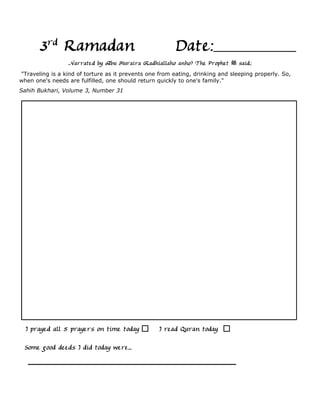3rd Ramadan                                       Date:
                 Narrated by Abu Huraira (Radhiallaho anho) The Prophet         said,:
"Traveling is a kind of torture as it prevents one from eating, drinking and sleeping properly. So,
when one's needs are fulfilled, one should return quickly to one's family."
Sahih Bukhari, Volume 3, Number 31




  I prayed all 5 prayers on time today             I read Quran today

 Some good deeds I did today were...
 