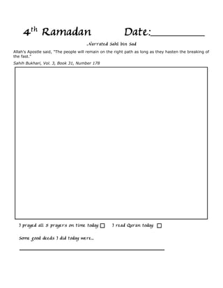 4th Ramadan                                          Date:
                                      Narrated Sahl bin Sad
Allah's Apostle said, "The people will remain on the right path as long as they hasten the breaking of
the fast."
Sahih Bukhari, Vol. 3, Book 31, Number 178




  I prayed all 5 prayers on time today             I read Quran today

  Some good deeds I did today were...
 