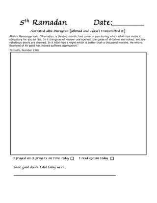 5th Ramadan                                                Date:
                Narrated Abu Hurayrah [Ahmad and Nasa'i transmitted it.]:
Allah's Messenger said, "Ramadan, a blessed month, has come to you during which Allah has made it
obligatory for you to fast. In it the gates of Heaven are opened, the gates of al-Jahim are locked, and the
rebellious devils are chained. In it Allah has a night which is better than a thousand months. He who is
deprived of its good has indeed suffered deprivation."
Tirmidhi, Number 1962




   I prayed all 5 prayers on time today               I read Quran today

   Some good deeds I did today were...
 