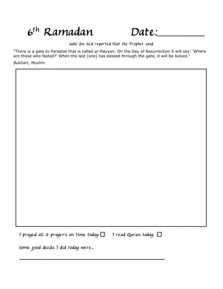 6th Ramadan                                           Date:
                             Sahl ibn Sa'd reported that the Prophet said:
"There is a gate to Paradise that is called ar-Rayyan. On the Day of Resurrection it will say: 'Where
are those who fasted?' When the last [one] has passed through the gate, it will be locked."
Bukhari, Muslim.




   I prayed all 5 prayers on time today            I read Quran today

  Some good deeds I did today were...
 