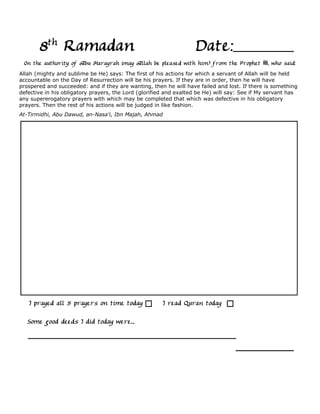 8th Ramadan                                                 Date:
 On the authority of Abu Harayrah (may Allah be pleased with him) from the Prophet             , who said:
Allah (mighty and sublime be He) says: The first of his actions for which a servant of Allah will be held
accountable on the Day of Resurrection will be his prayers. If they are in order, then he will have
prospered and succeeded: and if they are wanting, then he will have failed and lost. If there is something
defective in his obligatory prayers, the Lord (glorified and exalted be He) will say: See if My servant has
any supererogatory prayers with which may be completed that which was defective in his obligatory
prayers. Then the rest of his actions will be judged in like fashion.
At-Tirmidhi, Abu Dawud, an-Nasa'i, Ibn Majah, Ahmad




   I prayed all 5 prayers on time today                I read Quran today

   Some good deeds I did today were...
 