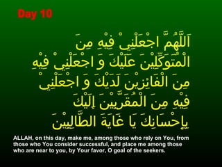 اَللَّهُمَّ اجْعَلْنِيْ فِيْهِ مِنَ الْمُتَوَكِّلِيْنَ عَلَيْكَ وَ اجْعَلْنِيْ فِيْهِ مِنَ الْفَائِزِيْنَ لَدَيْكَ وَ اجْعَلْنِيْ فِيْهِ مِنَ الْمُقَرَّبِيْنَ إِلَيْكَ بِإِحْسَانِكَ يَا غَايَةَ الطَّالِبِيْنَ   ALLAH, on this day, make me, among those who rely on You, from those who You consider successful, and place me among those who are near to you, by Your favor, O goal of the seekers.  Day 10 