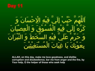اَللَّهُمَّ حَبِّبْ إِلَيَّ فِيْهِ الْإِحْسَانَ وَ كَرِّهْ إِلَيَّ فِيْهِ الْفُسُوْقَ وَ الْعِصْيَانَ وَ حَرِّمْ عَلَيَّ فِيْهِ السَّخَطَ وَ النِّيْرَانَ بِعَوْنِكَ يَا غِيَاثَ الْمُسْتَغِيْثِيْنَ   ALLAH, on this day, make me love goodness, and dislike corruption and disobedience, bar me from anger and the fire, by Your help, O the helper of those who seek help  Day 11 