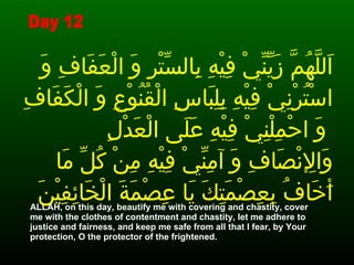 اَللَّهُمَّ زَيِّنِّيْ فِيْهِ بِالسِّتْرِ وَ الْعَفَافِ وَ اسْتُرْنِيْ فِيْهِ بِلِبَاسِ الْقُنُوْعِ وَ الْكَفَافِ وَ احْمِلْنِيْ فِيْهِ عَلَى الْعَدْلِ   وَالإِنْصَافِ وَ آمِنِّيْ فِيْهِ مِنْ كُلِّ مَا أَخَافُ بِعِصْمَتِكَ يَا عِصْمَةَ الْخَائِفِيْنَ ALLAH, on this day, beautify me with covering and chastity, cover me with the clothes of contentment and chastity, let me adhere to justice and fairness, and keep me safe from all that I fear, by Your protection, O the protector of the frightened.   Day 12 