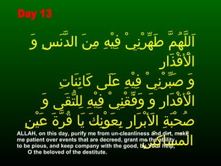 اَللَّهُمَّ طَهِّرْنِيْ فِيْهِ مِنَ الدَّنَسِ وَ الْأَقْذَارِ وَ صَبِّرْنِيْ فِيْهِ عَلَى كَائِنَاتِ الْأَقْدَارِ وَ وَفِّقْنِيْ فِيْهِ لِلتُّقَى وَ صُحْبَةِ الأَبْرَارِ بِعَوْنِكَ يَا قُرَّةَ عَيْنِ الْمَسَاكِيْنِ   ALLAH, on this day, purify me from un-cleanliness and dirt, make me patient over events that are decreed, grant me the ability  to be pious, and keep company with the good, by Your help,  O the beloved of the destitute. Day 13 
