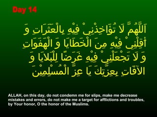 اَللَّهُمَّ لاَ تُؤَاخِذْنِيْ فِيْهِ بِالْعَثَرَاتِ وَ أَقِلْنِيْ فِيْهِ مِنَ الْخَطَايَا وَ الْهَفَوَاتِ وَ لاَ تَجْعَلْنِيْ فِيْهِ غَرَضًا لِلْبَلايَا وَ الآفَاتِ بِعِزَّتِكَ يَا عِزَّ الْمُسْلِمِيْنَ   ALLAH, on this day, do not condemn me for slips, make me decrease mistakes and errors, do not make me a target for afflictions and troubles, by Your honor, O the honor of the Muslims.  Day 14 
