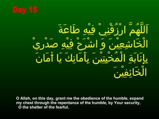 اَللَّهُمَّ ارْزُقْنِيْ فِيْهِ طَاعَةَ الْخَاشِعِيْنَ وَ اشْرَحْ فِيْهِ صَدْرِيْ بِإِنَابَةِ الْمُخْبِتِيْنَ بِأَمَانِكَ يَا أَمَانَ الْخَائِفِيْنَ   O Allah, on this day, grant me the obedience of the humble, expand my chest through the repentance of the humble, by Your security,  O the shelter of the fearful. Day 15 