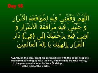 اَللَّهُمَّ وَفِّقْنِيْ فِيْهِ لِمُوَافَقَةِ الْأَبْرَارِ وَ جَنِّبْنِيْ فِيْهِ مُرَافَقَةَ الْأَشْرَارِ وَ آوِنِيْ فِيْهِ بِرَحْمَتِكَ إِلَى  ( فِيْ )  دَارِ الْقَرَارِ بِإِلَهِيَّتِكَ يَا إِلَهَ الْعَالَمِيْنَ   ALLAH, on this day, grant me compatibility with the good, keep me away from patching up with the evil, lead me in it, by Your mercy,  to the permanent abode, by Your Godship,  O the God of the worlds. Day 16 