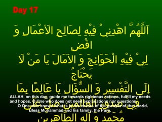اَللَّهُمَّ اهْدِنِيْ فِيْهِ لِصَالِحِ الأَعْمَالِ وَ اقْضِ لِيْ فِيْهِ الْحَوَائِجَ وَ الآمَالَ يَا مَنْ لاَ يَحْتَاجُ إِلَى التَّفْسِيْرِ وَ السُّؤَالِ يَا عَالِمًا بِمَا فِيْ صُدُوْرِ الْعَالَمِيْنَ صَلِّ عَلَى مُحَمَّدٍ وَ آلِهِ الطَّاهِرِيْنَ   ALLAH, on this day, guide me towards righteous actions, fulfill my needs and hopes, O One who does not need explanations nor questions,  O One who knows what is in the chests of the (people of the) world.  Bless Muhammad and his family, the Pure. Day 17 