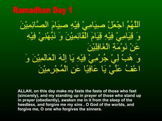 اَللَّهُمَّ اجْعَلْ صِيَامِيْ فِيْهِ صِيَامَ الصَّائِمِيْنَ وَ قِيَامِيْ فِيْهِ قِيَامَ الْقَائِمِيْنَ وَ نَبِّهْنِيْ فِيْهِ عَنْ نَوْمَةِ الْغَافِلِيْنَ   وَ هَبْ لِيْ جُرْمِيْ فِيْهِ يَا إِلَهَ الْعَالَمِيْنَ وَ اعْفُ عَنِّيْ يَا عَافِيًا عَنِ الْمُجْرِمِيْنَ ALLAH, on this day make my fasts the fasts of those who fast (sincerely), and my standing up in prayer of those who stand up in prayer (obediently), awaken me in it from the sleep of the heedless, and forgive me my sins , O God of the worlds, and forgive me, O one who forgives the sinners. Ramadhan Day 1 