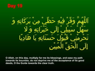 اَللَّهُمَّ وَفِّرْ فِيْهِ حَظِّيْ مِنْ بَرَكَاتِهِ وَ سَهِّلْ سَبِيْلِيْ إِلَى خَيْرَاتِهِ وَ لاَ تَحْرِمْنِيْ قَبُوْلَ حَسَنَاتِهِ يَا هَادِيًا إِلَى الْحَقِّ الْمُبِيْنِ   O Allah, on this day, multiply for me its blessings, and ease my path towards its bounties, do not deprive me of the acceptance of its good deeds, O the Guide towards the clear truth. Day 19 