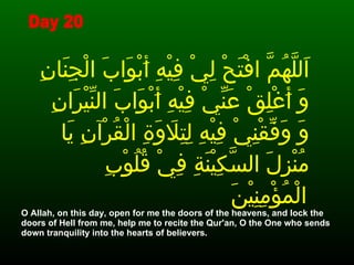 اَللَّهُمَّ افْتَحْ لِيْ فِيْهِ أَبْوَابَ الْجِنَانِ وَ أَغْلِقْ عَنِّيْ فِيْهِ أَبْوَابَ النِّيْرَانِ وَ وَفِّقْنِيْ فِيْهِ لِتِلاَوَةِ الْقُرْآنِ يَا مُنْزِلَ السَّكِيْنَةِ فِيْ قُلُوْبِ الْمُؤْمِنِيْنَ   O Allah, on this day, open for me the doors of the heavens, and lock the doors of Hell from me, help me to recite the Qur'an, O the One who sends down tranquility into the hearts of believers. Day 20 