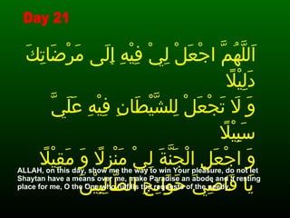 اَللَّهُمَّ اجْعَلْ لِيْ فِيْهِ إِلَى مَرْضَاتِكَ دَلِيْلاً  وَ لاَ تَجْعَلْ لِلشَّيْطَانِ فِيْهِ عَلَيَّ سَبِيْلاً  وَ اجْعَلِ الْجَنَّةَ لِيْ مَنْزِلاً وَ مَقِيْلاً  يَا قَاضِيَ حَوَائِجِ الطَّالِبِيْنَ   ALLAH, on this day, show me the way to win Your pleasure, do not let Shaytan have a means over me, make Paradise an abode and a resting place for me, O the One who fulfills the requests of the needy.  Day 21 