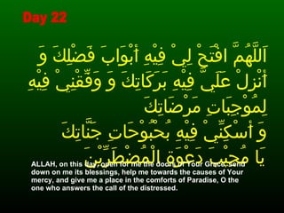 اَللَّهُمَّ افْتَحْ لِيْ فِيْهِ أَبْوَابَ فَضْلِكَ وَ أَنْزِلْ عَلَيَّ فِيْهِ بَرَكَاتِكَ وَ وَفِّقْنِيْ فِيْهِ لِمُوْجِبَاتِ مَرْضَاتِكَ  وَ أَسْكِنِّيْ فِيْهِ بُحْبُوْحَاتِ جَنَّاتِكَ يَا مُجِيْبَ دَعْوَةِ الْمُضْطَرِّيْنَ   ALLAH, on this day, open for me the doors of Your Grace, send down on me its blessings, help me towards the causes of Your mercy, and give me a place in the comforts of Paradise, O the one who answers the call of the distressed.  Day 22 