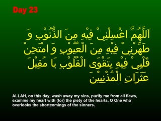 اَللَّهُمَّ اغْسِلْنِيْ فِيْهِ مِنَ الذُّنُوْبِ وَ طَهِّرْنِيْ فِيْهِ مِنَ الْعُيُوْبِ وَ امْتَحِنْ قَلْبِيْ فِيْهِ بِتَقْوَى الْقُلُوْبِ يَا مُقِيْلَ عَثَرَاتِ الْمُذْنِبِيْنَ   ALLAH, on this day, wash away my sins, purify me from all flaws, examine my heart with (for) the piety of the hearts, O One who overlooks the shortcomings of the sinners.  Day 23 
