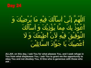 اَللَّهُمَّ إِنِّيْ أَسْأَلُكَ فِيْهِ مَا يُرْضِيْكَ وَ أَعُوْذُ بِكَ مِمَّا يُؤْذِيْكَ وَ أَسْأَلُكَ التَّوْفِيْقَ فِيْهِ لأَنْ أُطِيْعَكَ وَ لاَ أَعْصِيَكَ يَا جَوَّادَ السَّائِلِيْنَ   ALLAH, on this day, I ask You for what pleases You, and I seek refuge in You from what displeases You, I ask You to grant me the opportunity to obey You and not disobey You, O One who is generous with those who ask . Day 24 