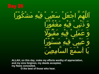 اَللَّهُمَّ اجْعَلْ سَعْيِيْ فِيْهِ مَشْكُوْرًا وَ ذَنْبِيْ فِيْهِ مَغْفُوْرًا  وَ عَمَلِيْ فِيْهِ مَقْبُوْلاً  وَ عَيْبِيْ فِيْهِ مَسْتُوْرًا يَا أَسْمَعَ السَّامِعِيْنَ   ALLAH, on this day, make my efforts worthy of appreciation, and my sins forgiven, my deeds accepted,  my flaws concealed,  O the best of those who hear.  Day 26 