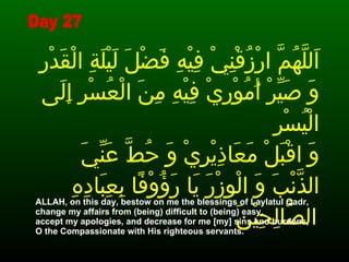اَللَّهُمَّ ارْزُقْنِيْ فِيْهِ فَضْلَ لَيْلَةِ الْقَدْرِ وَ صَيِّرْ أُمُوْرِيْ فِيْهِ مِنَ الْعُسْرِ إِلَى الْيُسْرِ وَ اقْبَلْ مَعَاذِيْرِيْ وَ حُطَّ عَنِّيَ الذَّنْبَ وَ الْوِزْرَ يَا رَؤُوْفًا بِعِبَادِهِ الصَّالِحِيْنَ   ALLAH, on this day, bestow on me the blessings of Laylatul Qadr,  change my affairs from (being) difficult to (being) easy,  accept my apologies, and decrease for me [my] sins and burdens,  O the Compassionate with His righteous servants.  Day 27 
