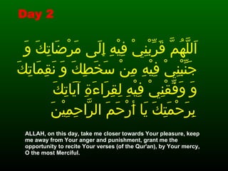 اَللَّهُمَّ قَرِّبْنِيْ فِيْهِ إِلَى مَرْضَاتِكَ وَ جَنِّبْنِيْ فِيْهِ مِنْ سَخَطِكَ وَ نَقِمَاتِكَ وَ وَفِّقْنِيْ فِيْهِ لِقِرَاءَةِ آيَاتِكَ بِرَحْمَتِكَ يَا أَرْحَمَ الرَّاحِمِيْنَ   ALLAH, on this day, take me closer towards Your pleasure, keep me away from Your anger and punishment, grant me the opportunity to recite Your verses (of the Qur'an), by Your mercy, O the most Merciful.   Day 2 