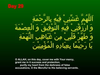 اَللَّهُمَّ غَشِّنِيْ فِيْهِ بِالرَّحْمَةِ  وَ ارْزُقْنِيْ فِيْهِ التَّوْفِيْقَ وَ الْعِصْمَةَ وَ طَهِّرْ قَلْبِيْ مِنْ غَيَاهِبِ التُّهَمَةِ يَا رَحِيْمًا بِعِبَادِهِ الْمُؤْمِنِيْنَ   O ALLAH, on this day, cover me with Your mercy,  grant me in it success and protection,  purify my heart from the darkness of false accusations, O the Merciful to His believing servants.   Day 29 