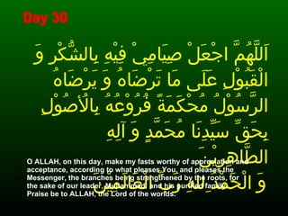 اَللَّهُمَّ اجْعَلْ صِيَامِيْ فِيْهِ بِالشُّكْرِ وَ الْقَبُوْلِ عَلَى مَا تَرْضَاهُ وَ يَرْضَاهُ الرَّسُوْلُ مُحْكَمَةً فُرُوْعُهُ بِالأُصُوْلِ بِحَقِّ سَيِّدِنَا مُحَمَّدٍ وَ آلِهِ الطَّاهِرِيْنَ وَ الْحَمْدُ ِللهِ رَبِّ الْعَالَمِيْنَ ‏   O ALLAH, on this day, make my fasts worthy of appreciation and acceptance, according to what pleases You, and pleases the Messenger, the branches being strengthened by the roots, for the sake of our leader, Muhammad, and his purified family.  Praise be to ALLAH, the Lord of the worlds.  Day 30 