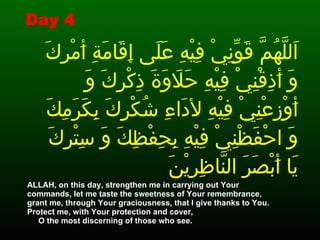 اَللَّهُمَّ قَوِّنِيْ فِيْهِ عَلَى إِقَامَةِ أَمْرِكَ وَ أَذِقْنِيْ فِيْهِ حَلاَوَةَ ذِكْرِكَ وَ أَوْزِعْنِيْ فِيْهِ لأدَاءِ شُكْرِكَ بِكَرَمِكَ  وَ احْفَظْنِيْ فِيْهِ بِحِفْظِكَ وَ سِتْرِكَ يَا أَبْصَرَ النَّاظِرِيْنَ ALLAH, on this day, strengthen me in carrying out Your commands, let me taste the sweetness of Your remembrance, grant me, through Your graciousness, that I give thanks to You. Protect me, with Your protection and cover,  O the most discerning of those who see. Day 4 