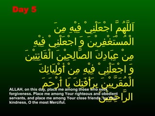 اَللَّهُمَّ اجْعَلْنِيْ فِيْهِ مِنَ الْمُسْتَغْفِرِيْنَ وَ اجْعَلْنِيْ فِيْهِ مِنْ عِبَادِكَ الصَّالِحِيْنَ الْقَانِتِيْنَ وَ اجْعَلْنِيْ فِيْهِ مِنْ أَوْلِيَائِكَ الْمُقَرَّبِيْنَ بِرَأْفَتِكَ يَا أَرْحَمَ الرَّاحِمِيْنَ   ALLAH, on this day, place me among those who seek forgiveness. Place me among Your righteous and obedient servants, and place me among Your close friends, by Your kindness, O the most Merciful.   Day 5 