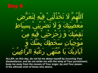 اَللَّهُمَّ لاَ تَخْذُلْنِيْ فِيْهِ لِتَعَرُّضِ مَعْصِيَتِكَ وَ لاَ تَضْرِبْنِيْ بِسِيَاطِ نَقِمَتِكَ وَ زَحْزِحْنِيْ فِيْهِ مِنْ مُوْجِبَاتِ سَخَطِكَ بِمَنِّكَ وَ أَيَادِيْكَ يَا مُنْتَهَى رَغْبَةِ الرَّاغِبِيْنَ   ALLAH, on this day, do not let me abase myself by incurring Your disobedience, and do not strike me with the whip of Your punishment, keep me away from the causes of Your anger, by and Your power,  O the ultimate wish of those who desire.  Day 6 