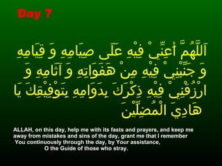 اَللَّهُمَّ أَعِنِّيْ فِيْهِ عَلَى صِيَامِهِ وَ قِيَامِهِ وَ جَنِّبْنِيْ فِيْهِ مِنْ هَفَوَاتِهِ وَ آثَامِهِ وَ ارْزُقْنِيْ فِيْهِ ذِكْرَكَ بِدَوَامِهِ بِتَوْفِيْقِكَ يَا هَادِيَ الْمُضِلِّيْنَ   .  ALLAH, on this day, help me with its fasts and prayers, and keep me away from mistakes and sins of the day, grant me that I remember  You continuously through the day, by Your assistance,  O the Guide of those who stray.   Day 7 