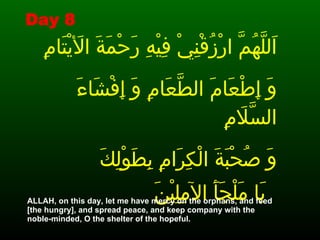 اَللَّهُمَّ ارْزُقْنِيْ فِيْهِ رَحْمَةَ الأَيْتَامِ  وَ إِطْعَامَ الطَّعَامِ وَ إِفْشَاءَ السَّلاَمِ  وَ صُحْبَةَ الْكِرَامِ بِطَوْلِكَ يَا مَلْجَأَ الآمِلِيْنَ   . .  ALLAH, on this day, let me have mercy on the orphans, and feed  [the hungry], and spread peace, and keep company with the  noble-minded, O the shelter of the hopeful.  Day 8 