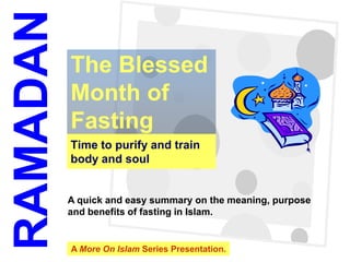 RAMADAN
          The Blessed
          Month of
          Fasting
          Time to purify and train
          body and soul


          A quick and easy summary on the meaning, purpose
          and benefits of fasting in Islam.


          A More On Islam Series Presentation.
 