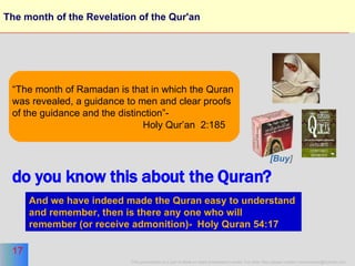 The month of the Revelation of the Qur'an “ The month of Ramadan is that in which the Quran  was revealed, a guidance to men and clear proofs of the guidance and the distinction”-  Holy Qur’an  2:185 And we have indeed made the Quran easy to understand  and remember, then is there any one who will  remember (or receive admonition)-  Holy Quran 54:17   do you know this about the Quran? [Buy ] 