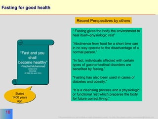 Fasting for good health “ Fast and you  shall  become healthy” Prophet Muhammad (peace and  blessings  of Allah be upon him) “  Fasting gives the body the environment to heal itself--physiologic rest”  “ Abstinence from food for a short time can in no way operate to the disadvantage of a normal person.” “ In fact, individuals affected with certain types of gastrointestinal disorders are benefited by fasting.”  “ Fasting has also been used in cases of diabetes and obesity.” “ It is a cleansing process and a physiologic or functional rest which prepares the body for future correct living.”  Recent Perspectives   by others Stated 1400 years ago 