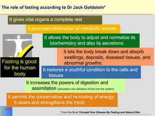 The role of fasting according to Dr Jack Goldstein*  It promotes elimination of metabolic wastes It allows the body to adjust and normalize its biochemistry and also its secretions It lets the body break down and absorb swellings, deposits, diseased tissues, and abnormal growths;  It restores a youthful condition to the cells and tissues It increases the powers of digestion and assimilation  ( absorption and utilization of food into the system)  It permits the conservation and re-routing of energy; It clears and strengthens the mind; * From the Book  Triumph Over Disease By Fasting and Natural Diet   It gives vital organs a complete rest  Fasting is good  for the human body 