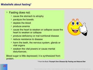 Misbeliefs about fasting* Fasting does not: cause the stomach to atrophy paralyze the bowels deplete the blood  produce anemia  cause the heart to weaken or collapse cause the heart to weaken or collapse produce deficiency or mal nutritional disease reduce resistance to disease harm the teeth, the nervous system, glands or vital organs weaken the vital powers or cause mental disturbances.  Blood sugar is little depressed; it is synthesized from protein.  * From the Book  Triumph Over Disease By Fasting and Natural Diet   