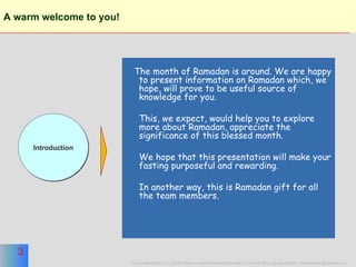 A warm welcome to you!   The month of Ramadan is around. We are happy to present information on Ramadan which, we hope, will prove to be useful source of knowledge for you. This, we expect, would help you to explore more about Ramadan, appreciate the significance of this blessed month. We hope that this presentation will make your fasting purposeful and rewarding. In another way, this is Ramadan gift for all the team members. Introduction 