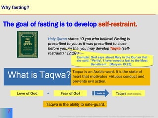 Why fasting? The goal of fasting is to develop   self-restraint. Holy Quran  states: “O you who believe! Fasting is prescribed to you as it was prescribed to those before you, so that you may develop  Taqwa   (self-restraint) ” [2:183]  Fear of God Love of God + What is Taqwa? Taqwa is an Arabic word. It is the state of  heart that motivates  virtuous conduct and  prevents evil action. leads to Taqwa  (Self-restraint) Example: God says about Mary in the Qur’an that she said: “Verily!, I have vowed a fast to the Most Beneficent…[Maryam 19:26].   Taqwa is the ability to safe-guard. 