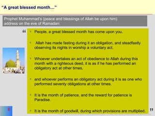 “A great blessed month…” People, a great blessed month has come upon you. Allah has made fasting during it an obligation, and steadfastly observing its nights in worship a voluntary act. Whoever undertakes an act of obedience to Allah during this month with a righteous deed, it is as if he has performed an obligatory act at other times, and whoever performs an obligatory act during it is as one who performed seventy obligations at other times. It is the month of patience, and the reward for patience is Paradise.  It is the month of goodwill, during which provisions are multiplied.  Prophet Muhammad’s (peace and blessings of Allah be upon him)  address on the eve of Ramadan: “ ” 