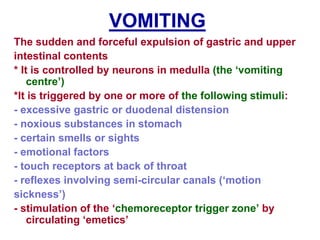 VOMITING
The sudden and forceful expulsion of gastric and upper
intestinal contents
* It is controlled by neurons in medulla (the ‘vomiting
centre’)
*It is triggered by one or more of the following stimuli:
- excessive gastric or duodenal distension
- noxious substances in stomach
- certain smells or sights
- emotional factors
- touch receptors at back of throat
- reflexes involving semi-circular canals (‘motion
sickness’)
- stimulation of the ‘chemoreceptor trigger zone’ by
circulating ‘emetics’
 