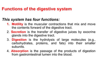Functions of the digestive system
This system has four functions:
1. Motility is the muscular contractions that mix and move
the contents forward of the digestive tract.
2. Secretion is the transfer of digestive juices by exocrine
glands into the digestive tract.
3. Digestion is the hydrolysis of large molecules (e.g.,
carbohydrates, proteins, and fats) into their smaller
subunits.
4. Absorption is the passage of the products of digestion
from gastrointestinal lumen into the blood.
 