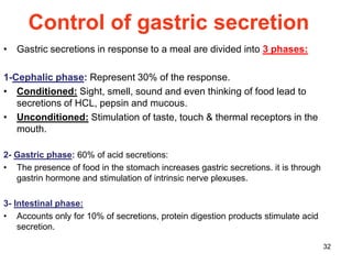 32
Control of gastric secretion
• Gastric secretions in response to a meal are divided into 3 phases:
1-Cephalic phase: Represent 30% of the response.
• Conditioned: Sight, smell, sound and even thinking of food lead to
secretions of HCL, pepsin and mucous.
• Unconditioned: Stimulation of taste, touch & thermal receptors in the
mouth.
2- Gastric phase: 60% of acid secretions:
• The presence of food in the stomach increases gastric secretions. it is through
gastrin hormone and stimulation of intrinsic nerve plexuses.
3- Intestinal phase:
• Accounts only for 10% of secretions, protein digestion products stimulate acid
secretion.
 
