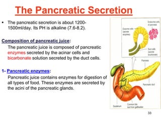 33
The Pancreatic Secretion
▪ The pancreatic secretion is about 1200-
1500ml/day. Its PH is alkaline (7.6-8.2).
Composition of pancreatic juice:
The pancreatic juice is composed of pancreatic
enzymes secreted by the acinar cells and
bicarbonate solution secreted by the duct cells.
1- Pancreatic enzymes:
Pancreatic juice contains enzymes for digestion of
all types of food. These enzymes are secreted by
the acini of the pancreatic glands.
 