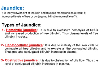 Jaundice:
It is the yellowish tint of the skin and mucous membrane as a result of
increased levels of free or conjugated bilirubin (normal level?).
Types of Jaundice:
1- Hemolytic jaundice: It is due to excessive hemolysis of RBCs
and increased production of free bilirubin. Thus plasma levels of free
bilirubin increase.
2- Hepatocellular jaundice: It is due to inability of the liver cells to
conjugate all free bilirubin and to excrete all the conjugated bilirulin.
Thus free and conjugated bilirubin increase in plasma.
3- Obstructive jaundice: It is due to obstruction of bile flow. Thus the
level of conjugated bilirubin increases in plasma.
 